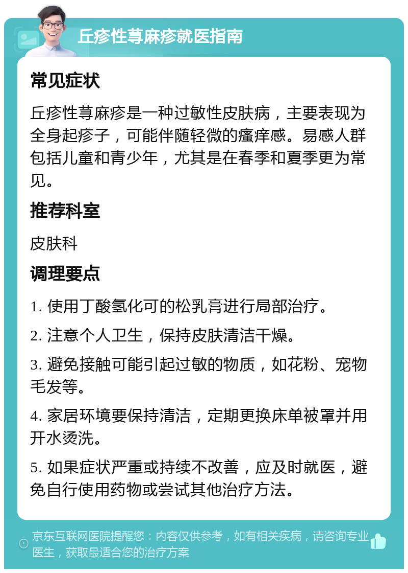 丘疹性荨麻疹就医指南 常见症状 丘疹性荨麻疹是一种过敏性皮肤病，主要表现为全身起疹子，可能伴随轻微的瘙痒感。易感人群包括儿童和青少年，尤其是在春季和夏季更为常见。 推荐科室 皮肤科 调理要点 1. 使用丁酸氢化可的松乳膏进行局部治疗。 2. 注意个人卫生，保持皮肤清洁干燥。 3. 避免接触可能引起过敏的物质，如花粉、宠物毛发等。 4. 家居环境要保持清洁，定期更换床单被罩并用开水烫洗。 5. 如果症状严重或持续不改善，应及时就医，避免自行使用药物或尝试其他治疗方法。