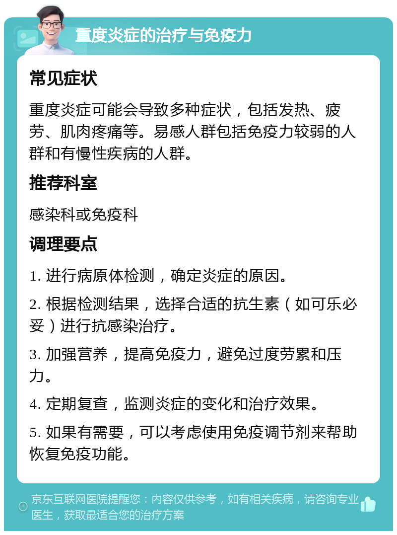 重度炎症的治疗与免疫力 常见症状 重度炎症可能会导致多种症状，包括发热、疲劳、肌肉疼痛等。易感人群包括免疫力较弱的人群和有慢性疾病的人群。 推荐科室 感染科或免疫科 调理要点 1. 进行病原体检测，确定炎症的原因。 2. 根据检测结果，选择合适的抗生素（如可乐必妥）进行抗感染治疗。 3. 加强营养，提高免疫力，避免过度劳累和压力。 4. 定期复查，监测炎症的变化和治疗效果。 5. 如果有需要，可以考虑使用免疫调节剂来帮助恢复免疫功能。