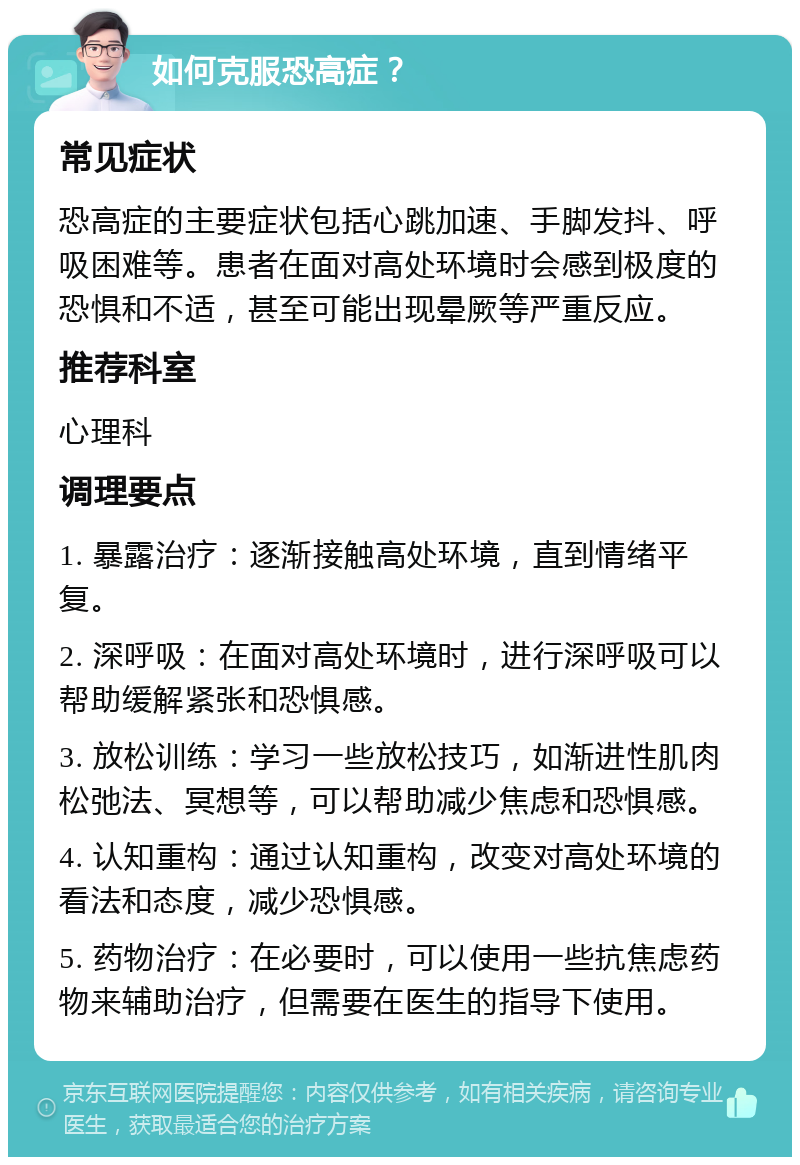 如何克服恐高症？ 常见症状 恐高症的主要症状包括心跳加速、手脚发抖、呼吸困难等。患者在面对高处环境时会感到极度的恐惧和不适，甚至可能出现晕厥等严重反应。 推荐科室 心理科 调理要点 1. 暴露治疗：逐渐接触高处环境，直到情绪平复。 2. 深呼吸：在面对高处环境时，进行深呼吸可以帮助缓解紧张和恐惧感。 3. 放松训练：学习一些放松技巧，如渐进性肌肉松弛法、冥想等，可以帮助减少焦虑和恐惧感。 4. 认知重构：通过认知重构，改变对高处环境的看法和态度，减少恐惧感。 5. 药物治疗：在必要时，可以使用一些抗焦虑药物来辅助治疗，但需要在医生的指导下使用。