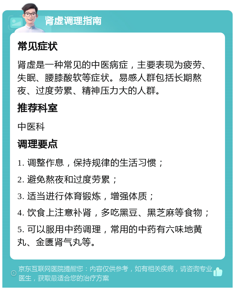 肾虚调理指南 常见症状 肾虚是一种常见的中医病症，主要表现为疲劳、失眠、腰膝酸软等症状。易感人群包括长期熬夜、过度劳累、精神压力大的人群。 推荐科室 中医科 调理要点 1. 调整作息，保持规律的生活习惯； 2. 避免熬夜和过度劳累； 3. 适当进行体育锻炼，增强体质； 4. 饮食上注意补肾，多吃黑豆、黑芝麻等食物； 5. 可以服用中药调理，常用的中药有六味地黄丸、金匮肾气丸等。