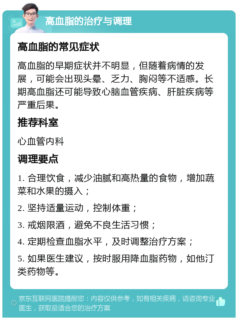 高血脂的治疗与调理 高血脂的常见症状 高血脂的早期症状并不明显，但随着病情的发展，可能会出现头晕、乏力、胸闷等不适感。长期高血脂还可能导致心脑血管疾病、肝脏疾病等严重后果。 推荐科室 心血管内科 调理要点 1. 合理饮食，减少油腻和高热量的食物，增加蔬菜和水果的摄入； 2. 坚持适量运动，控制体重； 3. 戒烟限酒，避免不良生活习惯； 4. 定期检查血脂水平，及时调整治疗方案； 5. 如果医生建议，按时服用降血脂药物，如他汀类药物等。