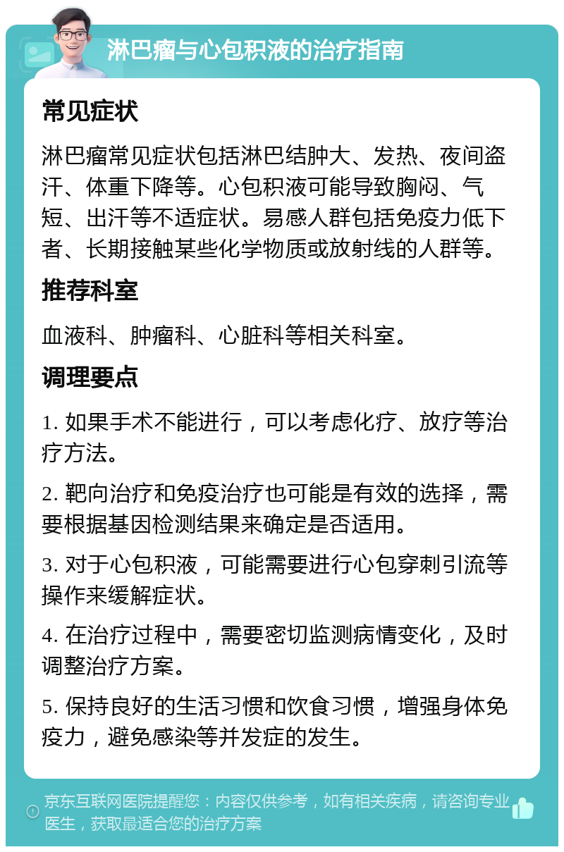 淋巴瘤与心包积液的治疗指南 常见症状 淋巴瘤常见症状包括淋巴结肿大、发热、夜间盗汗、体重下降等。心包积液可能导致胸闷、气短、出汗等不适症状。易感人群包括免疫力低下者、长期接触某些化学物质或放射线的人群等。 推荐科室 血液科、肿瘤科、心脏科等相关科室。 调理要点 1. 如果手术不能进行，可以考虑化疗、放疗等治疗方法。 2. 靶向治疗和免疫治疗也可能是有效的选择，需要根据基因检测结果来确定是否适用。 3. 对于心包积液，可能需要进行心包穿刺引流等操作来缓解症状。 4. 在治疗过程中，需要密切监测病情变化，及时调整治疗方案。 5. 保持良好的生活习惯和饮食习惯，增强身体免疫力，避免感染等并发症的发生。