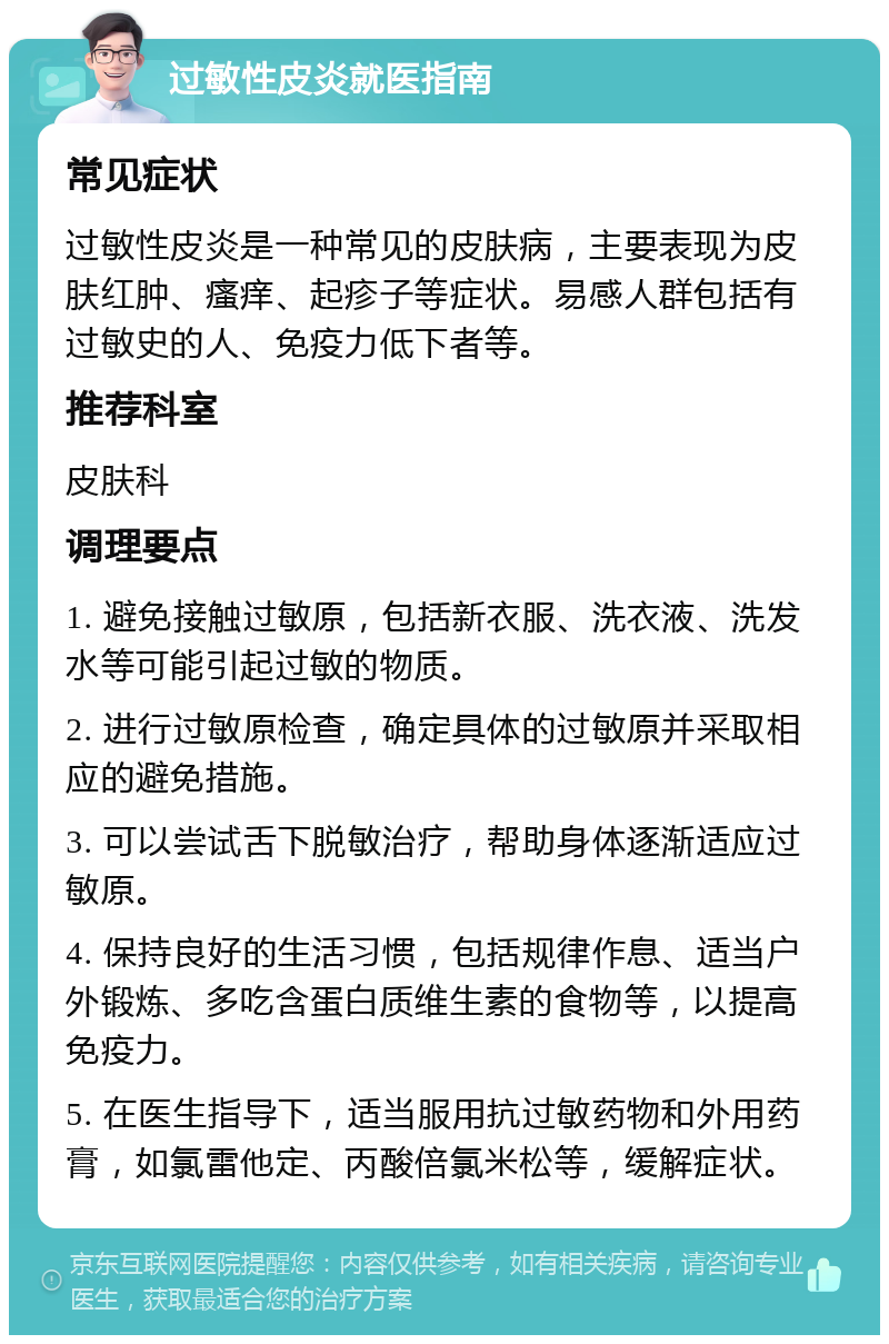 过敏性皮炎就医指南 常见症状 过敏性皮炎是一种常见的皮肤病，主要表现为皮肤红肿、瘙痒、起疹子等症状。易感人群包括有过敏史的人、免疫力低下者等。 推荐科室 皮肤科 调理要点 1. 避免接触过敏原，包括新衣服、洗衣液、洗发水等可能引起过敏的物质。 2. 进行过敏原检查，确定具体的过敏原并采取相应的避免措施。 3. 可以尝试舌下脱敏治疗，帮助身体逐渐适应过敏原。 4. 保持良好的生活习惯，包括规律作息、适当户外锻炼、多吃含蛋白质维生素的食物等，以提高免疫力。 5. 在医生指导下，适当服用抗过敏药物和外用药膏，如氯雷他定、丙酸倍氯米松等，缓解症状。