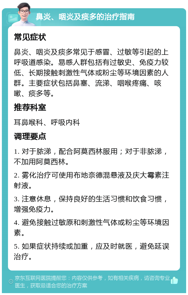 鼻炎、咽炎及痰多的治疗指南 常见症状 鼻炎、咽炎及痰多常见于感冒、过敏等引起的上呼吸道感染。易感人群包括有过敏史、免疫力较低、长期接触刺激性气体或粉尘等环境因素的人群。主要症状包括鼻塞、流涕、咽喉疼痛、咳嗽、痰多等。 推荐科室 耳鼻喉科、呼吸内科 调理要点 1. 对于脓涕，配合阿莫西林服用；对于非脓涕，不加用阿莫西林。 2. 雾化治疗可使用布地奈德混悬液及庆大霉素注射液。 3. 注意休息，保持良好的生活习惯和饮食习惯，增强免疫力。 4. 避免接触过敏原和刺激性气体或粉尘等环境因素。 5. 如果症状持续或加重，应及时就医，避免延误治疗。