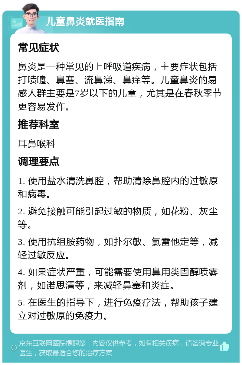 儿童鼻炎就医指南 常见症状 鼻炎是一种常见的上呼吸道疾病，主要症状包括打喷嚏、鼻塞、流鼻涕、鼻痒等。儿童鼻炎的易感人群主要是7岁以下的儿童，尤其是在春秋季节更容易发作。 推荐科室 耳鼻喉科 调理要点 1. 使用盐水清洗鼻腔，帮助清除鼻腔内的过敏原和病毒。 2. 避免接触可能引起过敏的物质，如花粉、灰尘等。 3. 使用抗组胺药物，如扑尔敏、氯雷他定等，减轻过敏反应。 4. 如果症状严重，可能需要使用鼻用类固醇喷雾剂，如诺思清等，来减轻鼻塞和炎症。 5. 在医生的指导下，进行免疫疗法，帮助孩子建立对过敏原的免疫力。