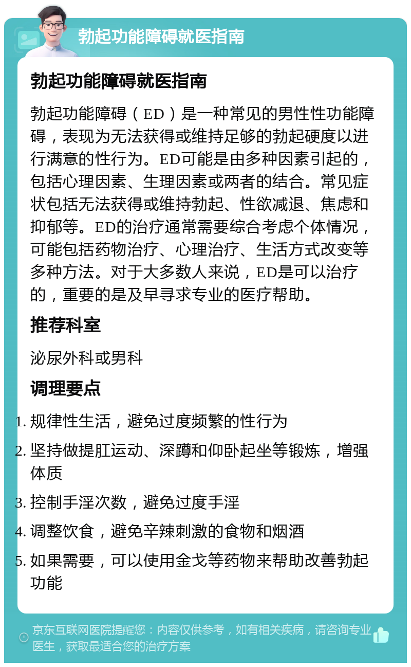 勃起功能障碍就医指南 勃起功能障碍就医指南 勃起功能障碍（ED）是一种常见的男性性功能障碍，表现为无法获得或维持足够的勃起硬度以进行满意的性行为。ED可能是由多种因素引起的，包括心理因素、生理因素或两者的结合。常见症状包括无法获得或维持勃起、性欲减退、焦虑和抑郁等。ED的治疗通常需要综合考虑个体情况，可能包括药物治疗、心理治疗、生活方式改变等多种方法。对于大多数人来说，ED是可以治疗的，重要的是及早寻求专业的医疗帮助。 推荐科室 泌尿外科或男科 调理要点 规律性生活，避免过度频繁的性行为 坚持做提肛运动、深蹲和仰卧起坐等锻炼，增强体质 控制手淫次数，避免过度手淫 调整饮食，避免辛辣刺激的食物和烟酒 如果需要，可以使用金戈等药物来帮助改善勃起功能