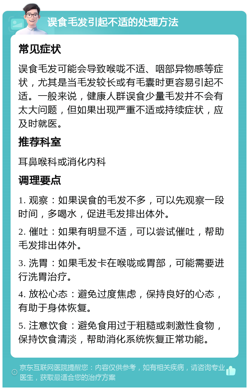 误食毛发引起不适的处理方法 常见症状 误食毛发可能会导致喉咙不适、咽部异物感等症状，尤其是当毛发较长或有毛囊时更容易引起不适。一般来说，健康人群误食少量毛发并不会有太大问题，但如果出现严重不适或持续症状，应及时就医。 推荐科室 耳鼻喉科或消化内科 调理要点 1. 观察：如果误食的毛发不多，可以先观察一段时间，多喝水，促进毛发排出体外。 2. 催吐：如果有明显不适，可以尝试催吐，帮助毛发排出体外。 3. 洗胃：如果毛发卡在喉咙或胃部，可能需要进行洗胃治疗。 4. 放松心态：避免过度焦虑，保持良好的心态，有助于身体恢复。 5. 注意饮食：避免食用过于粗糙或刺激性食物，保持饮食清淡，帮助消化系统恢复正常功能。