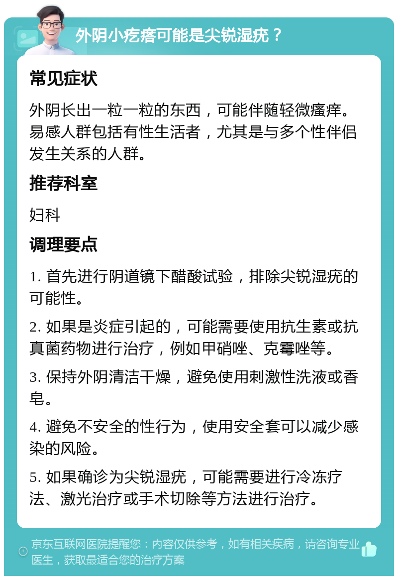 外阴小疙瘩可能是尖锐湿疣？ 常见症状 外阴长出一粒一粒的东西，可能伴随轻微瘙痒。易感人群包括有性生活者，尤其是与多个性伴侣发生关系的人群。 推荐科室 妇科 调理要点 1. 首先进行阴道镜下醋酸试验，排除尖锐湿疣的可能性。 2. 如果是炎症引起的，可能需要使用抗生素或抗真菌药物进行治疗，例如甲硝唑、克霉唑等。 3. 保持外阴清洁干燥，避免使用刺激性洗液或香皂。 4. 避免不安全的性行为，使用安全套可以减少感染的风险。 5. 如果确诊为尖锐湿疣，可能需要进行冷冻疗法、激光治疗或手术切除等方法进行治疗。