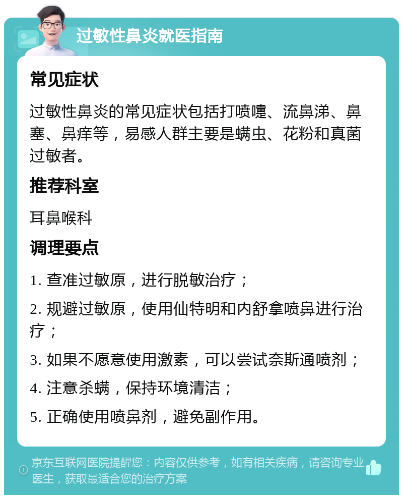 过敏性鼻炎就医指南 常见症状 过敏性鼻炎的常见症状包括打喷嚏、流鼻涕、鼻塞、鼻痒等，易感人群主要是螨虫、花粉和真菌过敏者。 推荐科室 耳鼻喉科 调理要点 1. 查准过敏原，进行脱敏治疗； 2. 规避过敏原，使用仙特明和内舒拿喷鼻进行治疗； 3. 如果不愿意使用激素，可以尝试奈斯通喷剂； 4. 注意杀螨，保持环境清洁； 5. 正确使用喷鼻剂，避免副作用。