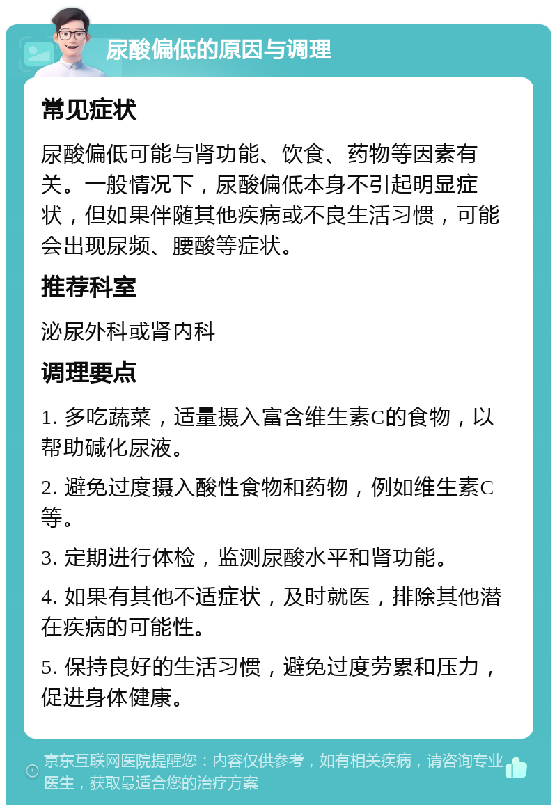 尿酸偏低的原因与调理 常见症状 尿酸偏低可能与肾功能、饮食、药物等因素有关。一般情况下，尿酸偏低本身不引起明显症状，但如果伴随其他疾病或不良生活习惯，可能会出现尿频、腰酸等症状。 推荐科室 泌尿外科或肾内科 调理要点 1. 多吃蔬菜，适量摄入富含维生素C的食物，以帮助碱化尿液。 2. 避免过度摄入酸性食物和药物，例如维生素C等。 3. 定期进行体检，监测尿酸水平和肾功能。 4. 如果有其他不适症状，及时就医，排除其他潜在疾病的可能性。 5. 保持良好的生活习惯，避免过度劳累和压力，促进身体健康。