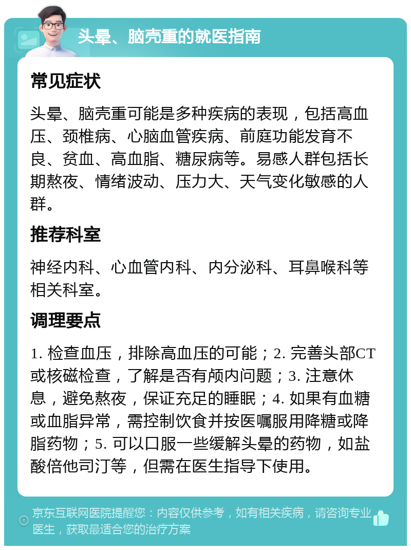 头晕、脑壳重的就医指南 常见症状 头晕、脑壳重可能是多种疾病的表现，包括高血压、颈椎病、心脑血管疾病、前庭功能发育不良、贫血、高血脂、糖尿病等。易感人群包括长期熬夜、情绪波动、压力大、天气变化敏感的人群。 推荐科室 神经内科、心血管内科、内分泌科、耳鼻喉科等相关科室。 调理要点 1. 检查血压，排除高血压的可能；2. 完善头部CT或核磁检查，了解是否有颅内问题；3. 注意休息，避免熬夜，保证充足的睡眠；4. 如果有血糖或血脂异常，需控制饮食并按医嘱服用降糖或降脂药物；5. 可以口服一些缓解头晕的药物，如盐酸倍他司汀等，但需在医生指导下使用。