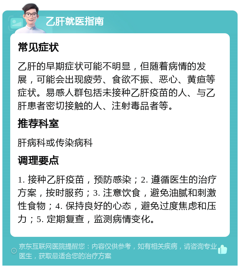 乙肝就医指南 常见症状 乙肝的早期症状可能不明显，但随着病情的发展，可能会出现疲劳、食欲不振、恶心、黄疸等症状。易感人群包括未接种乙肝疫苗的人、与乙肝患者密切接触的人、注射毒品者等。 推荐科室 肝病科或传染病科 调理要点 1. 接种乙肝疫苗，预防感染；2. 遵循医生的治疗方案，按时服药；3. 注意饮食，避免油腻和刺激性食物；4. 保持良好的心态，避免过度焦虑和压力；5. 定期复查，监测病情变化。