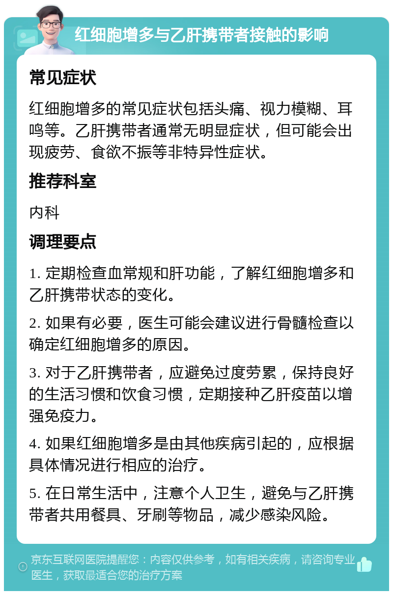 红细胞增多与乙肝携带者接触的影响 常见症状 红细胞增多的常见症状包括头痛、视力模糊、耳鸣等。乙肝携带者通常无明显症状，但可能会出现疲劳、食欲不振等非特异性症状。 推荐科室 内科 调理要点 1. 定期检查血常规和肝功能，了解红细胞增多和乙肝携带状态的变化。 2. 如果有必要，医生可能会建议进行骨髓检查以确定红细胞增多的原因。 3. 对于乙肝携带者，应避免过度劳累，保持良好的生活习惯和饮食习惯，定期接种乙肝疫苗以增强免疫力。 4. 如果红细胞增多是由其他疾病引起的，应根据具体情况进行相应的治疗。 5. 在日常生活中，注意个人卫生，避免与乙肝携带者共用餐具、牙刷等物品，减少感染风险。