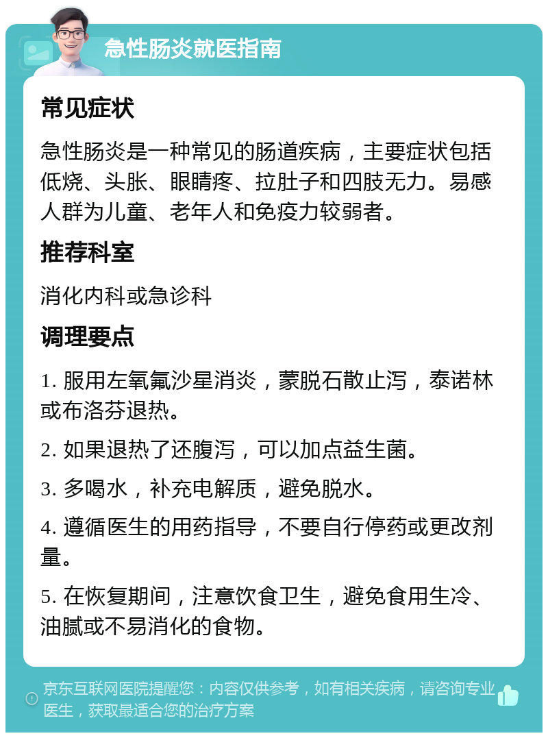 急性肠炎就医指南 常见症状 急性肠炎是一种常见的肠道疾病，主要症状包括低烧、头胀、眼睛疼、拉肚子和四肢无力。易感人群为儿童、老年人和免疫力较弱者。 推荐科室 消化内科或急诊科 调理要点 1. 服用左氧氟沙星消炎，蒙脱石散止泻，泰诺林或布洛芬退热。 2. 如果退热了还腹泻，可以加点益生菌。 3. 多喝水，补充电解质，避免脱水。 4. 遵循医生的用药指导，不要自行停药或更改剂量。 5. 在恢复期间，注意饮食卫生，避免食用生冷、油腻或不易消化的食物。