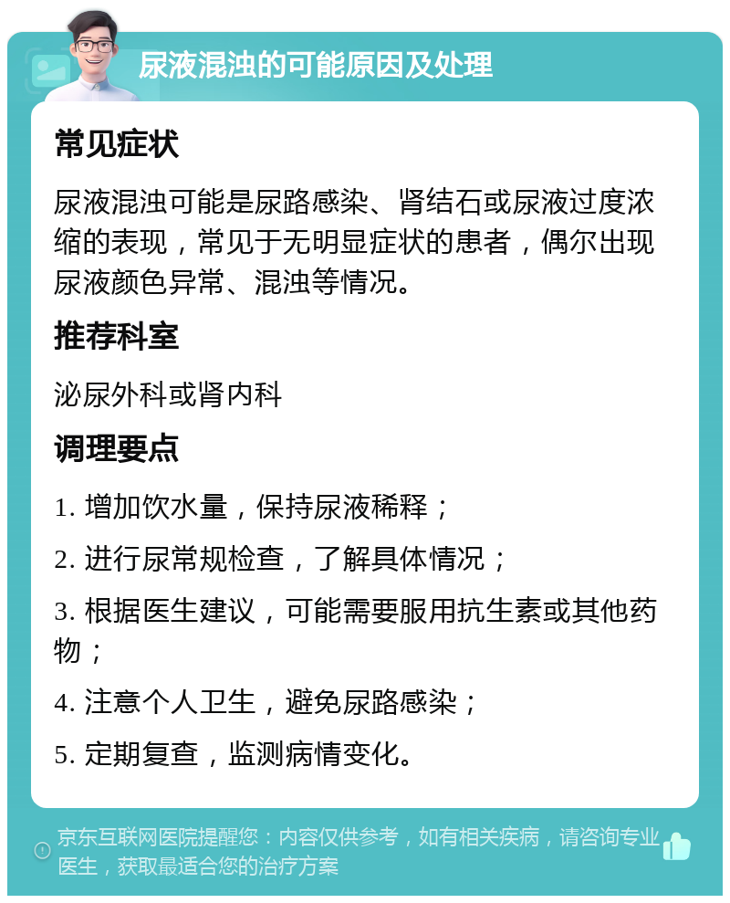 尿液混浊的可能原因及处理 常见症状 尿液混浊可能是尿路感染、肾结石或尿液过度浓缩的表现，常见于无明显症状的患者，偶尔出现尿液颜色异常、混浊等情况。 推荐科室 泌尿外科或肾内科 调理要点 1. 增加饮水量，保持尿液稀释； 2. 进行尿常规检查，了解具体情况； 3. 根据医生建议，可能需要服用抗生素或其他药物； 4. 注意个人卫生，避免尿路感染； 5. 定期复查，监测病情变化。