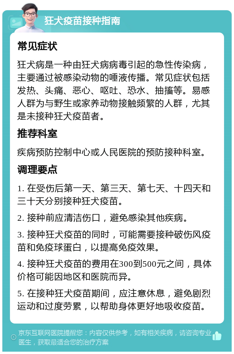 狂犬疫苗接种指南 常见症状 狂犬病是一种由狂犬病病毒引起的急性传染病，主要通过被感染动物的唾液传播。常见症状包括发热、头痛、恶心、呕吐、恐水、抽搐等。易感人群为与野生或家养动物接触频繁的人群，尤其是未接种狂犬疫苗者。 推荐科室 疾病预防控制中心或人民医院的预防接种科室。 调理要点 1. 在受伤后第一天、第三天、第七天、十四天和三十天分别接种狂犬疫苗。 2. 接种前应清洁伤口，避免感染其他疾病。 3. 接种狂犬疫苗的同时，可能需要接种破伤风疫苗和免疫球蛋白，以提高免疫效果。 4. 接种狂犬疫苗的费用在300到500元之间，具体价格可能因地区和医院而异。 5. 在接种狂犬疫苗期间，应注意休息，避免剧烈运动和过度劳累，以帮助身体更好地吸收疫苗。