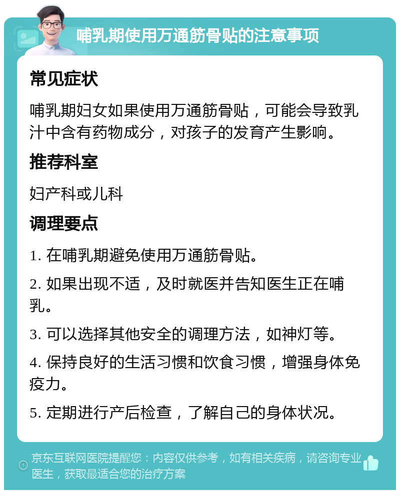 哺乳期使用万通筋骨贴的注意事项 常见症状 哺乳期妇女如果使用万通筋骨贴，可能会导致乳汁中含有药物成分，对孩子的发育产生影响。 推荐科室 妇产科或儿科 调理要点 1. 在哺乳期避免使用万通筋骨贴。 2. 如果出现不适，及时就医并告知医生正在哺乳。 3. 可以选择其他安全的调理方法，如神灯等。 4. 保持良好的生活习惯和饮食习惯，增强身体免疫力。 5. 定期进行产后检查，了解自己的身体状况。