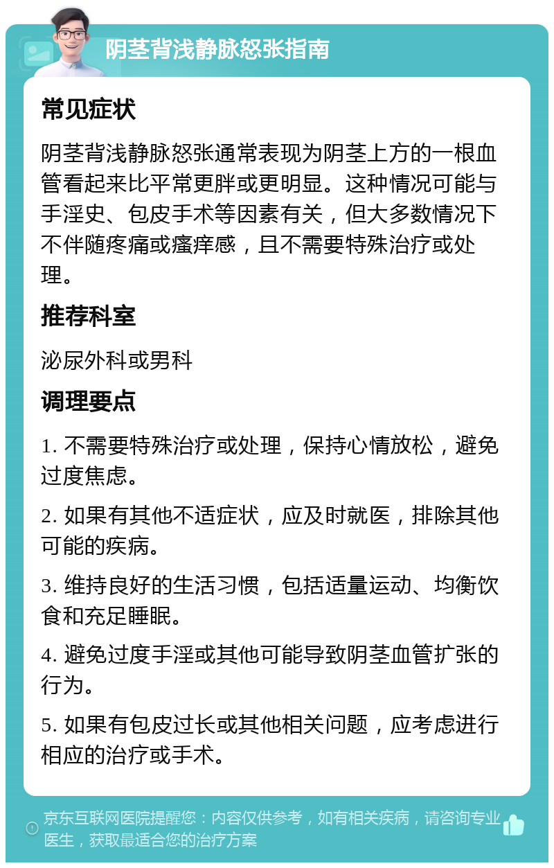 阴茎背浅静脉怒张指南 常见症状 阴茎背浅静脉怒张通常表现为阴茎上方的一根血管看起来比平常更胖或更明显。这种情况可能与手淫史、包皮手术等因素有关，但大多数情况下不伴随疼痛或瘙痒感，且不需要特殊治疗或处理。 推荐科室 泌尿外科或男科 调理要点 1. 不需要特殊治疗或处理，保持心情放松，避免过度焦虑。 2. 如果有其他不适症状，应及时就医，排除其他可能的疾病。 3. 维持良好的生活习惯，包括适量运动、均衡饮食和充足睡眠。 4. 避免过度手淫或其他可能导致阴茎血管扩张的行为。 5. 如果有包皮过长或其他相关问题，应考虑进行相应的治疗或手术。