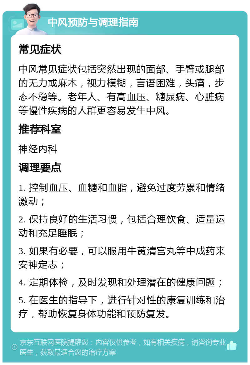 中风预防与调理指南 常见症状 中风常见症状包括突然出现的面部、手臂或腿部的无力或麻木，视力模糊，言语困难，头痛，步态不稳等。老年人、有高血压、糖尿病、心脏病等慢性疾病的人群更容易发生中风。 推荐科室 神经内科 调理要点 1. 控制血压、血糖和血脂，避免过度劳累和情绪激动； 2. 保持良好的生活习惯，包括合理饮食、适量运动和充足睡眠； 3. 如果有必要，可以服用牛黄清宫丸等中成药来安神定志； 4. 定期体检，及时发现和处理潜在的健康问题； 5. 在医生的指导下，进行针对性的康复训练和治疗，帮助恢复身体功能和预防复发。