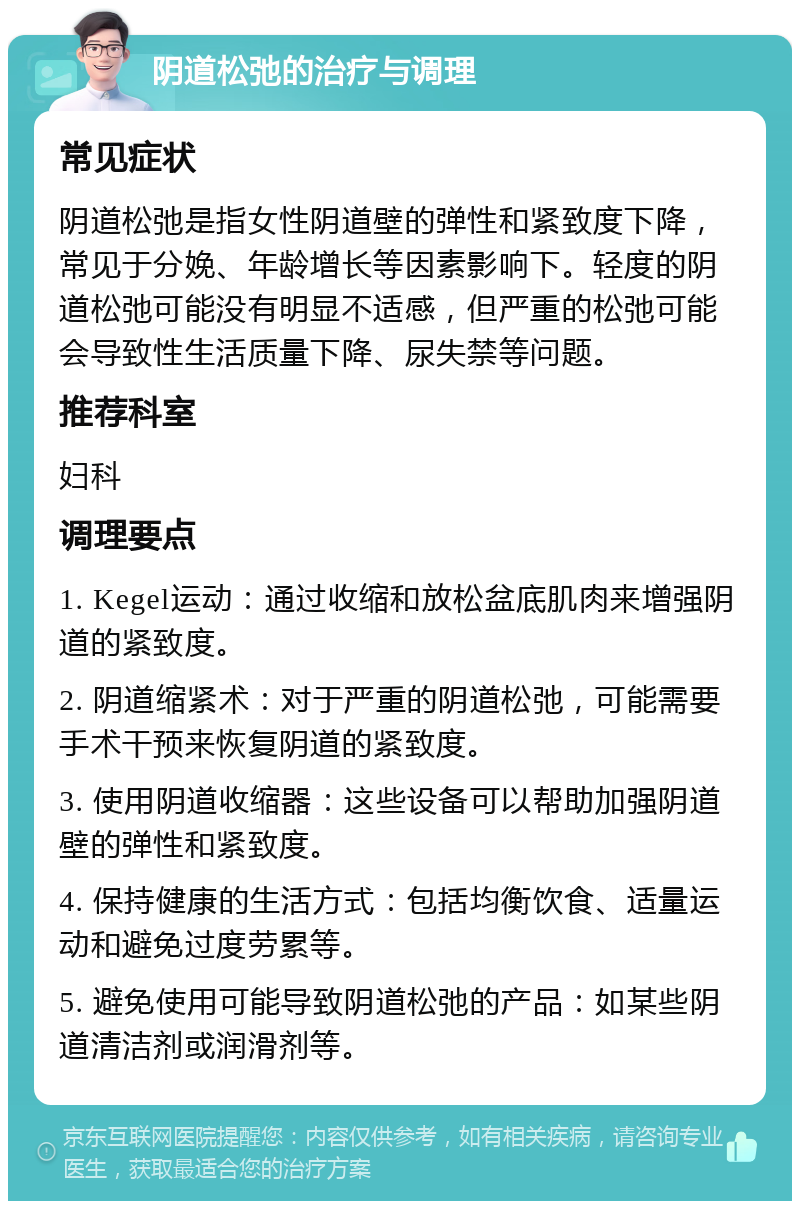 阴道松弛的治疗与调理 常见症状 阴道松弛是指女性阴道壁的弹性和紧致度下降，常见于分娩、年龄增长等因素影响下。轻度的阴道松弛可能没有明显不适感，但严重的松弛可能会导致性生活质量下降、尿失禁等问题。 推荐科室 妇科 调理要点 1. Kegel运动：通过收缩和放松盆底肌肉来增强阴道的紧致度。 2. 阴道缩紧术：对于严重的阴道松弛，可能需要手术干预来恢复阴道的紧致度。 3. 使用阴道收缩器：这些设备可以帮助加强阴道壁的弹性和紧致度。 4. 保持健康的生活方式：包括均衡饮食、适量运动和避免过度劳累等。 5. 避免使用可能导致阴道松弛的产品：如某些阴道清洁剂或润滑剂等。