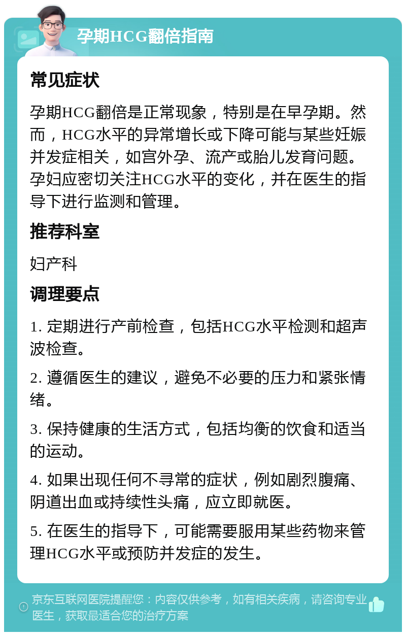 孕期HCG翻倍指南 常见症状 孕期HCG翻倍是正常现象，特别是在早孕期。然而，HCG水平的异常增长或下降可能与某些妊娠并发症相关，如宫外孕、流产或胎儿发育问题。孕妇应密切关注HCG水平的变化，并在医生的指导下进行监测和管理。 推荐科室 妇产科 调理要点 1. 定期进行产前检查，包括HCG水平检测和超声波检查。 2. 遵循医生的建议，避免不必要的压力和紧张情绪。 3. 保持健康的生活方式，包括均衡的饮食和适当的运动。 4. 如果出现任何不寻常的症状，例如剧烈腹痛、阴道出血或持续性头痛，应立即就医。 5. 在医生的指导下，可能需要服用某些药物来管理HCG水平或预防并发症的发生。