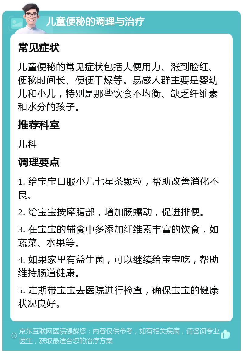 儿童便秘的调理与治疗 常见症状 儿童便秘的常见症状包括大便用力、涨到脸红、便秘时间长、便便干燥等。易感人群主要是婴幼儿和小儿，特别是那些饮食不均衡、缺乏纤维素和水分的孩子。 推荐科室 儿科 调理要点 1. 给宝宝口服小儿七星茶颗粒，帮助改善消化不良。 2. 给宝宝按摩腹部，增加肠蠕动，促进排便。 3. 在宝宝的辅食中多添加纤维素丰富的饮食，如蔬菜、水果等。 4. 如果家里有益生菌，可以继续给宝宝吃，帮助维持肠道健康。 5. 定期带宝宝去医院进行检查，确保宝宝的健康状况良好。