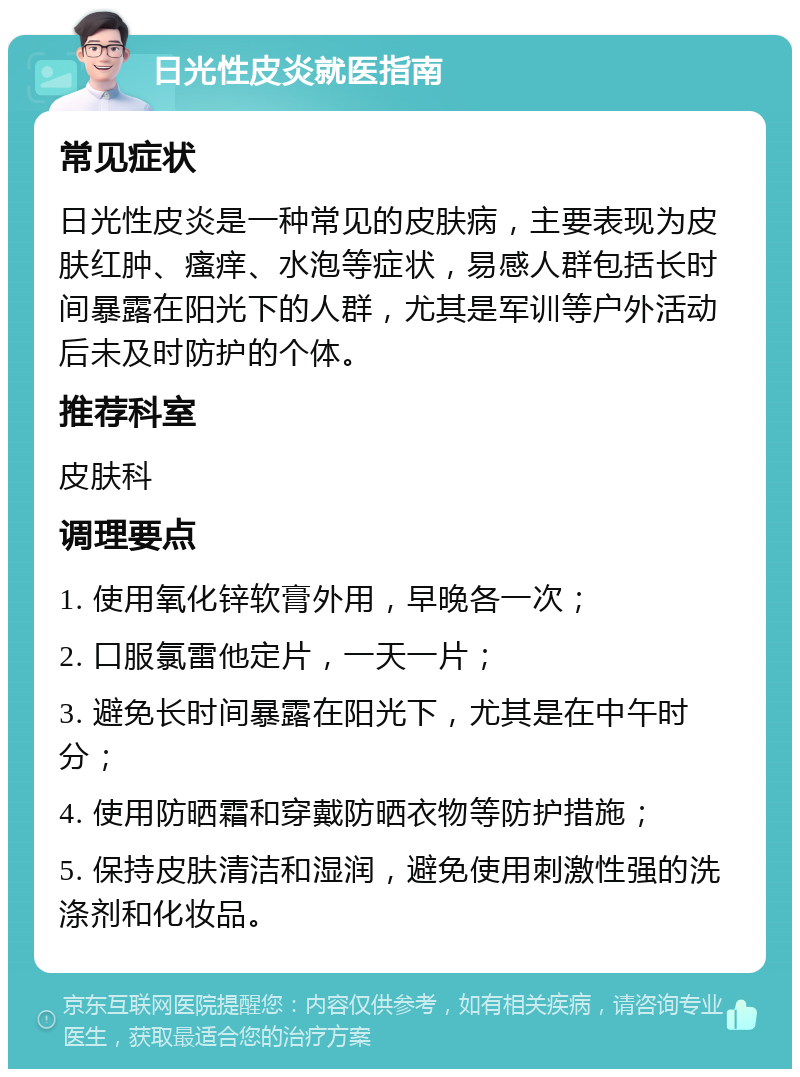 日光性皮炎就医指南 常见症状 日光性皮炎是一种常见的皮肤病，主要表现为皮肤红肿、瘙痒、水泡等症状，易感人群包括长时间暴露在阳光下的人群，尤其是军训等户外活动后未及时防护的个体。 推荐科室 皮肤科 调理要点 1. 使用氧化锌软膏外用，早晚各一次； 2. 口服氯雷他定片，一天一片； 3. 避免长时间暴露在阳光下，尤其是在中午时分； 4. 使用防晒霜和穿戴防晒衣物等防护措施； 5. 保持皮肤清洁和湿润，避免使用刺激性强的洗涤剂和化妆品。