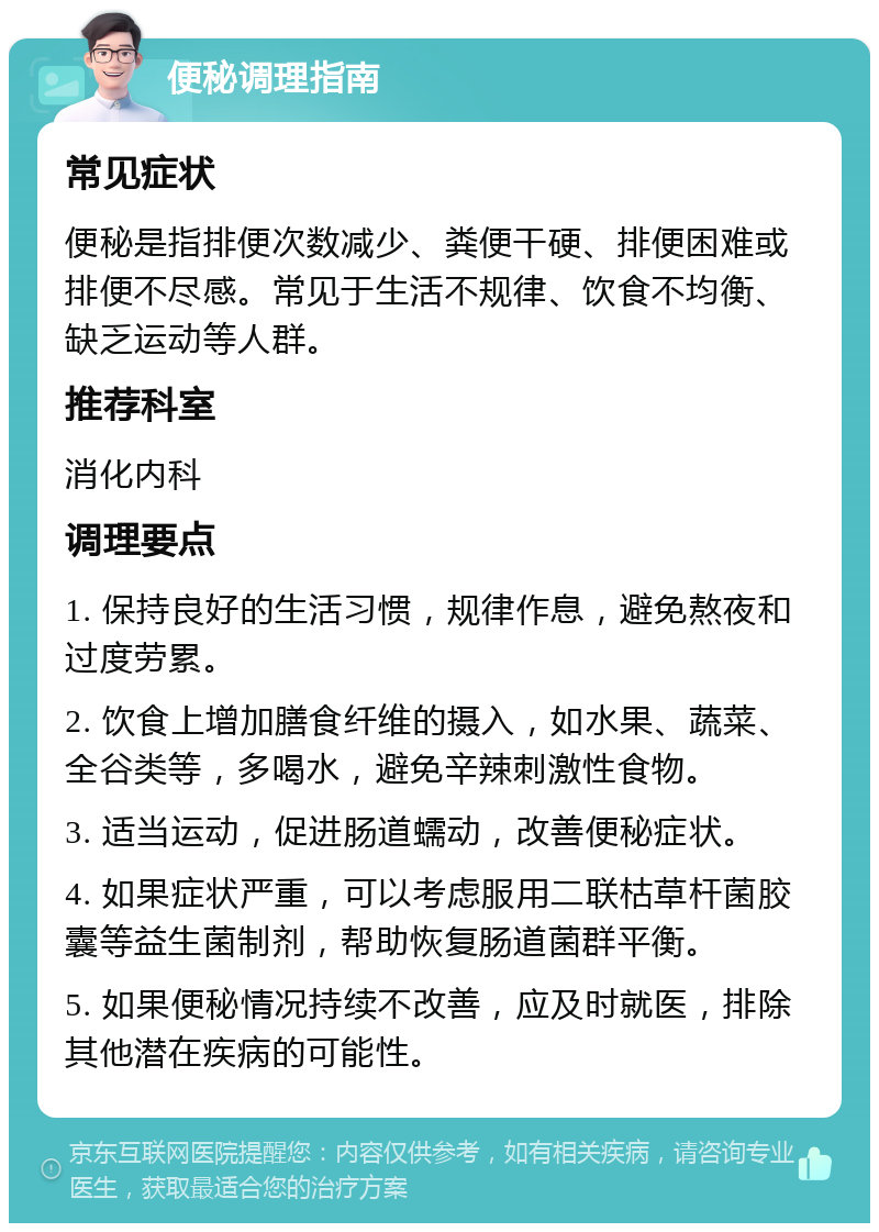 便秘调理指南 常见症状 便秘是指排便次数减少、粪便干硬、排便困难或排便不尽感。常见于生活不规律、饮食不均衡、缺乏运动等人群。 推荐科室 消化内科 调理要点 1. 保持良好的生活习惯，规律作息，避免熬夜和过度劳累。 2. 饮食上增加膳食纤维的摄入，如水果、蔬菜、全谷类等，多喝水，避免辛辣刺激性食物。 3. 适当运动，促进肠道蠕动，改善便秘症状。 4. 如果症状严重，可以考虑服用二联枯草杆菌胶囊等益生菌制剂，帮助恢复肠道菌群平衡。 5. 如果便秘情况持续不改善，应及时就医，排除其他潜在疾病的可能性。