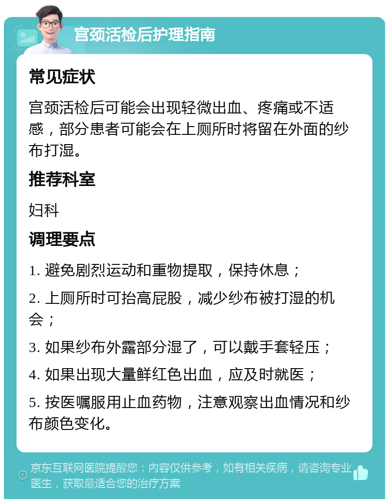 宫颈活检后护理指南 常见症状 宫颈活检后可能会出现轻微出血、疼痛或不适感，部分患者可能会在上厕所时将留在外面的纱布打湿。 推荐科室 妇科 调理要点 1. 避免剧烈运动和重物提取，保持休息； 2. 上厕所时可抬高屁股，减少纱布被打湿的机会； 3. 如果纱布外露部分湿了，可以戴手套轻压； 4. 如果出现大量鲜红色出血，应及时就医； 5. 按医嘱服用止血药物，注意观察出血情况和纱布颜色变化。