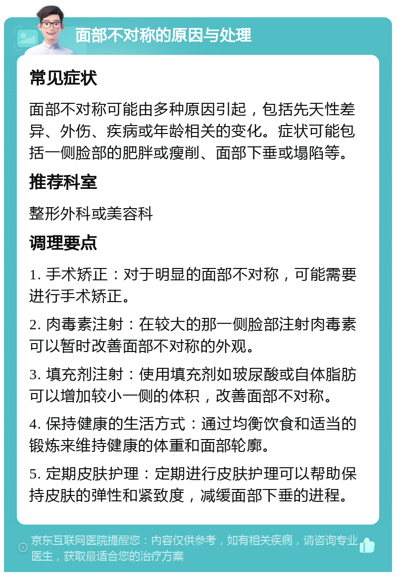 面部不对称的原因与处理 常见症状 面部不对称可能由多种原因引起，包括先天性差异、外伤、疾病或年龄相关的变化。症状可能包括一侧脸部的肥胖或瘦削、面部下垂或塌陷等。 推荐科室 整形外科或美容科 调理要点 1. 手术矫正：对于明显的面部不对称，可能需要进行手术矫正。 2. 肉毒素注射：在较大的那一侧脸部注射肉毒素可以暂时改善面部不对称的外观。 3. 填充剂注射：使用填充剂如玻尿酸或自体脂肪可以增加较小一侧的体积，改善面部不对称。 4. 保持健康的生活方式：通过均衡饮食和适当的锻炼来维持健康的体重和面部轮廓。 5. 定期皮肤护理：定期进行皮肤护理可以帮助保持皮肤的弹性和紧致度，减缓面部下垂的进程。