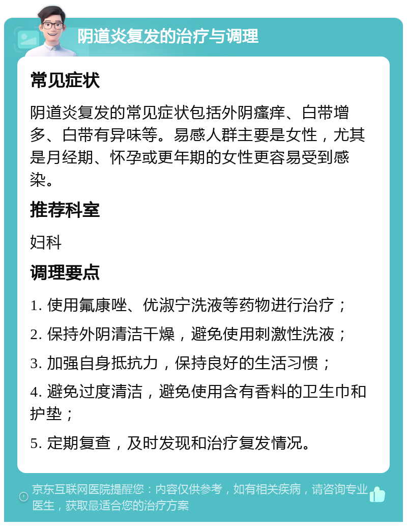 阴道炎复发的治疗与调理 常见症状 阴道炎复发的常见症状包括外阴瘙痒、白带增多、白带有异味等。易感人群主要是女性，尤其是月经期、怀孕或更年期的女性更容易受到感染。 推荐科室 妇科 调理要点 1. 使用氟康唑、优淑宁洗液等药物进行治疗； 2. 保持外阴清洁干燥，避免使用刺激性洗液； 3. 加强自身抵抗力，保持良好的生活习惯； 4. 避免过度清洁，避免使用含有香料的卫生巾和护垫； 5. 定期复查，及时发现和治疗复发情况。