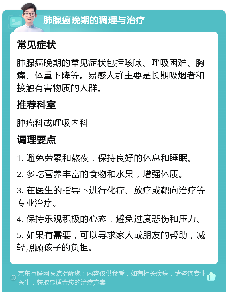 肺腺癌晚期的调理与治疗 常见症状 肺腺癌晚期的常见症状包括咳嗽、呼吸困难、胸痛、体重下降等。易感人群主要是长期吸烟者和接触有害物质的人群。 推荐科室 肿瘤科或呼吸内科 调理要点 1. 避免劳累和熬夜，保持良好的休息和睡眠。 2. 多吃营养丰富的食物和水果，增强体质。 3. 在医生的指导下进行化疗、放疗或靶向治疗等专业治疗。 4. 保持乐观积极的心态，避免过度悲伤和压力。 5. 如果有需要，可以寻求家人或朋友的帮助，减轻照顾孩子的负担。