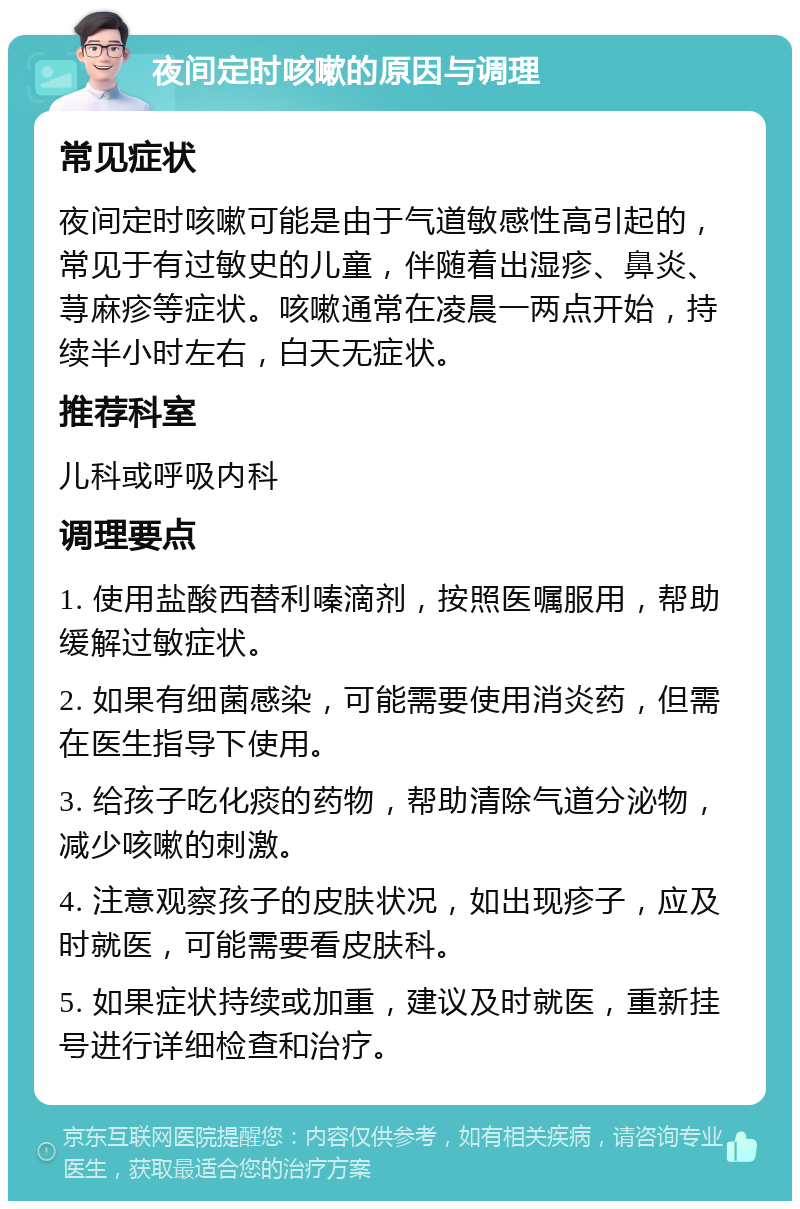 夜间定时咳嗽的原因与调理 常见症状 夜间定时咳嗽可能是由于气道敏感性高引起的，常见于有过敏史的儿童，伴随着出湿疹、鼻炎、荨麻疹等症状。咳嗽通常在凌晨一两点开始，持续半小时左右，白天无症状。 推荐科室 儿科或呼吸内科 调理要点 1. 使用盐酸西替利嗪滴剂，按照医嘱服用，帮助缓解过敏症状。 2. 如果有细菌感染，可能需要使用消炎药，但需在医生指导下使用。 3. 给孩子吃化痰的药物，帮助清除气道分泌物，减少咳嗽的刺激。 4. 注意观察孩子的皮肤状况，如出现疹子，应及时就医，可能需要看皮肤科。 5. 如果症状持续或加重，建议及时就医，重新挂号进行详细检查和治疗。