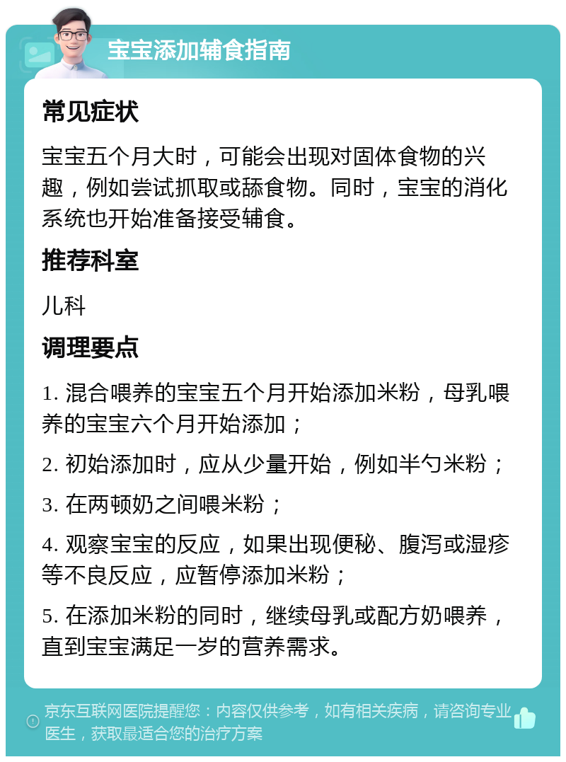 宝宝添加辅食指南 常见症状 宝宝五个月大时，可能会出现对固体食物的兴趣，例如尝试抓取或舔食物。同时，宝宝的消化系统也开始准备接受辅食。 推荐科室 儿科 调理要点 1. 混合喂养的宝宝五个月开始添加米粉，母乳喂养的宝宝六个月开始添加； 2. 初始添加时，应从少量开始，例如半勺米粉； 3. 在两顿奶之间喂米粉； 4. 观察宝宝的反应，如果出现便秘、腹泻或湿疹等不良反应，应暂停添加米粉； 5. 在添加米粉的同时，继续母乳或配方奶喂养，直到宝宝满足一岁的营养需求。