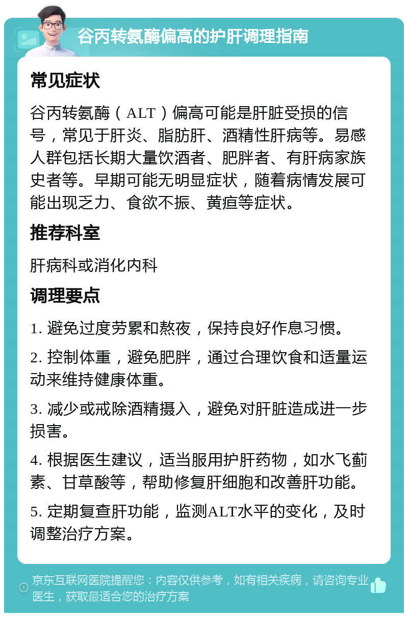 谷丙转氨酶偏高的护肝调理指南 常见症状 谷丙转氨酶（ALT）偏高可能是肝脏受损的信号，常见于肝炎、脂肪肝、酒精性肝病等。易感人群包括长期大量饮酒者、肥胖者、有肝病家族史者等。早期可能无明显症状，随着病情发展可能出现乏力、食欲不振、黄疸等症状。 推荐科室 肝病科或消化内科 调理要点 1. 避免过度劳累和熬夜，保持良好作息习惯。 2. 控制体重，避免肥胖，通过合理饮食和适量运动来维持健康体重。 3. 减少或戒除酒精摄入，避免对肝脏造成进一步损害。 4. 根据医生建议，适当服用护肝药物，如水飞蓟素、甘草酸等，帮助修复肝细胞和改善肝功能。 5. 定期复查肝功能，监测ALT水平的变化，及时调整治疗方案。