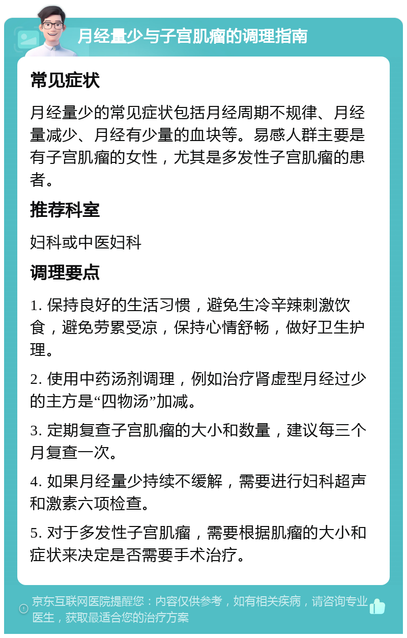 月经量少与子宫肌瘤的调理指南 常见症状 月经量少的常见症状包括月经周期不规律、月经量减少、月经有少量的血块等。易感人群主要是有子宫肌瘤的女性，尤其是多发性子宫肌瘤的患者。 推荐科室 妇科或中医妇科 调理要点 1. 保持良好的生活习惯，避免生冷辛辣刺激饮食，避免劳累受凉，保持心情舒畅，做好卫生护理。 2. 使用中药汤剂调理，例如治疗肾虚型月经过少的主方是“四物汤”加减。 3. 定期复查子宫肌瘤的大小和数量，建议每三个月复查一次。 4. 如果月经量少持续不缓解，需要进行妇科超声和激素六项检查。 5. 对于多发性子宫肌瘤，需要根据肌瘤的大小和症状来决定是否需要手术治疗。