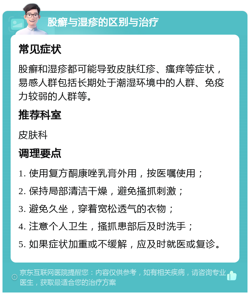 股癣与湿疹的区别与治疗 常见症状 股癣和湿疹都可能导致皮肤红疹、瘙痒等症状，易感人群包括长期处于潮湿环境中的人群、免疫力较弱的人群等。 推荐科室 皮肤科 调理要点 1. 使用复方酮康唑乳膏外用，按医嘱使用； 2. 保持局部清洁干燥，避免搔抓刺激； 3. 避免久坐，穿着宽松透气的衣物； 4. 注意个人卫生，搔抓患部后及时洗手； 5. 如果症状加重或不缓解，应及时就医或复诊。