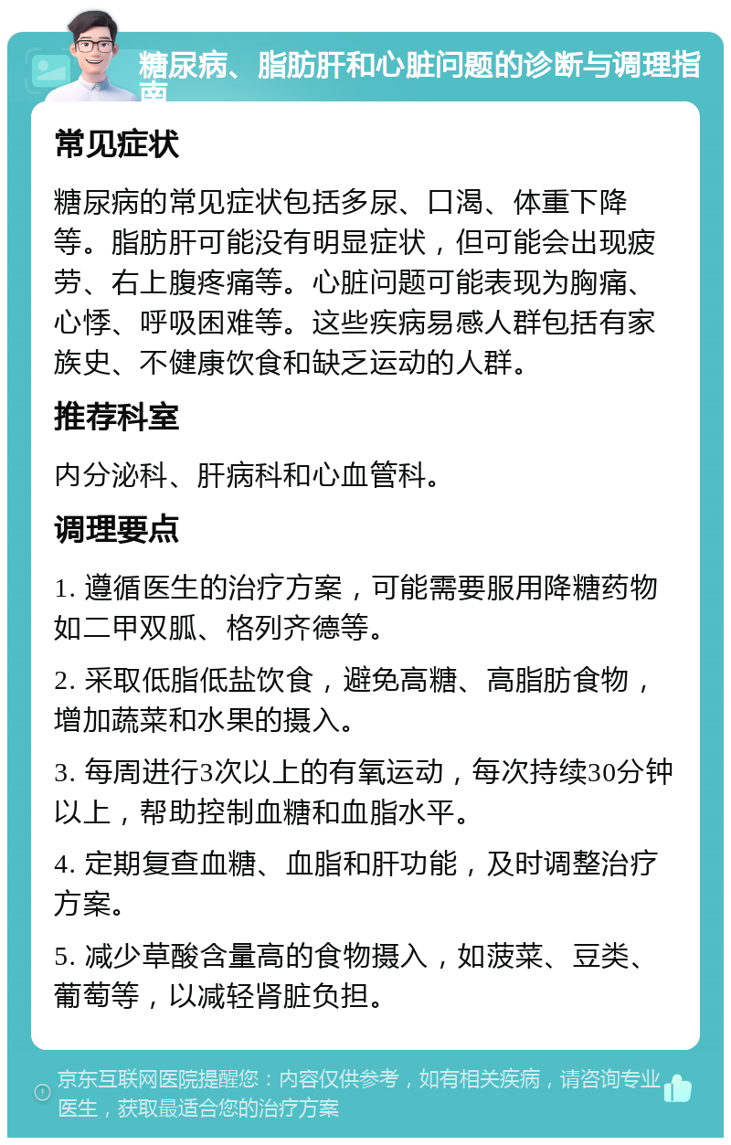 糖尿病、脂肪肝和心脏问题的诊断与调理指南 常见症状 糖尿病的常见症状包括多尿、口渴、体重下降等。脂肪肝可能没有明显症状，但可能会出现疲劳、右上腹疼痛等。心脏问题可能表现为胸痛、心悸、呼吸困难等。这些疾病易感人群包括有家族史、不健康饮食和缺乏运动的人群。 推荐科室 内分泌科、肝病科和心血管科。 调理要点 1. 遵循医生的治疗方案，可能需要服用降糖药物如二甲双胍、格列齐德等。 2. 采取低脂低盐饮食，避免高糖、高脂肪食物，增加蔬菜和水果的摄入。 3. 每周进行3次以上的有氧运动，每次持续30分钟以上，帮助控制血糖和血脂水平。 4. 定期复查血糖、血脂和肝功能，及时调整治疗方案。 5. 减少草酸含量高的食物摄入，如菠菜、豆类、葡萄等，以减轻肾脏负担。