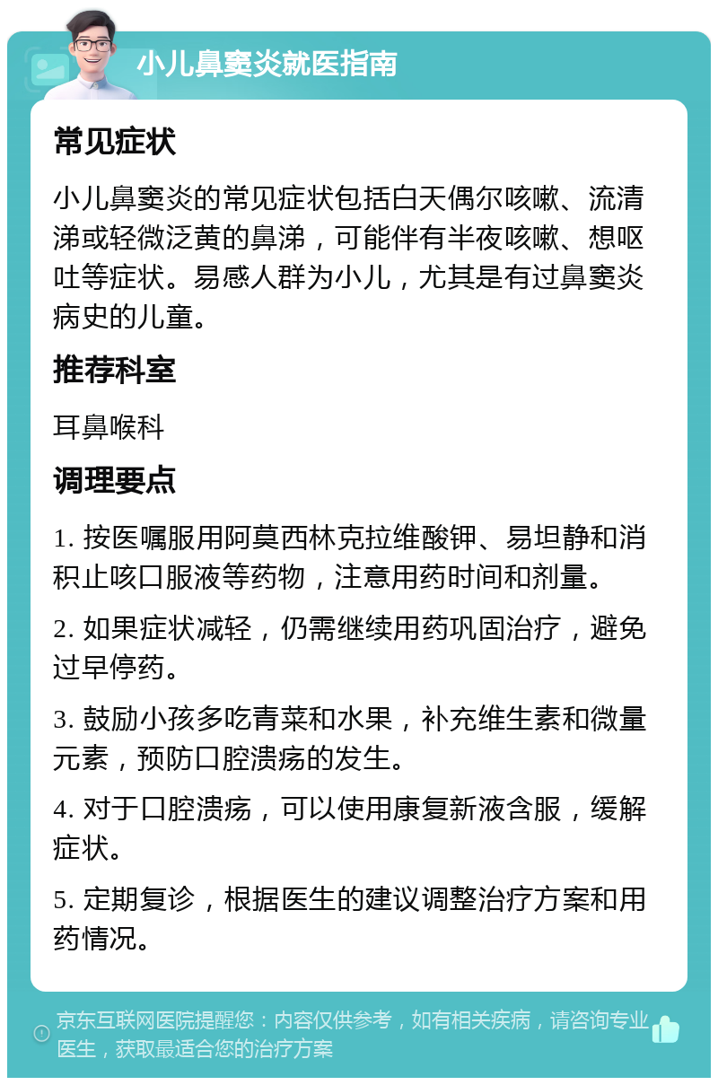 小儿鼻窦炎就医指南 常见症状 小儿鼻窦炎的常见症状包括白天偶尔咳嗽、流清涕或轻微泛黄的鼻涕，可能伴有半夜咳嗽、想呕吐等症状。易感人群为小儿，尤其是有过鼻窦炎病史的儿童。 推荐科室 耳鼻喉科 调理要点 1. 按医嘱服用阿莫西林克拉维酸钾、易坦静和消积止咳口服液等药物，注意用药时间和剂量。 2. 如果症状减轻，仍需继续用药巩固治疗，避免过早停药。 3. 鼓励小孩多吃青菜和水果，补充维生素和微量元素，预防口腔溃疡的发生。 4. 对于口腔溃疡，可以使用康复新液含服，缓解症状。 5. 定期复诊，根据医生的建议调整治疗方案和用药情况。