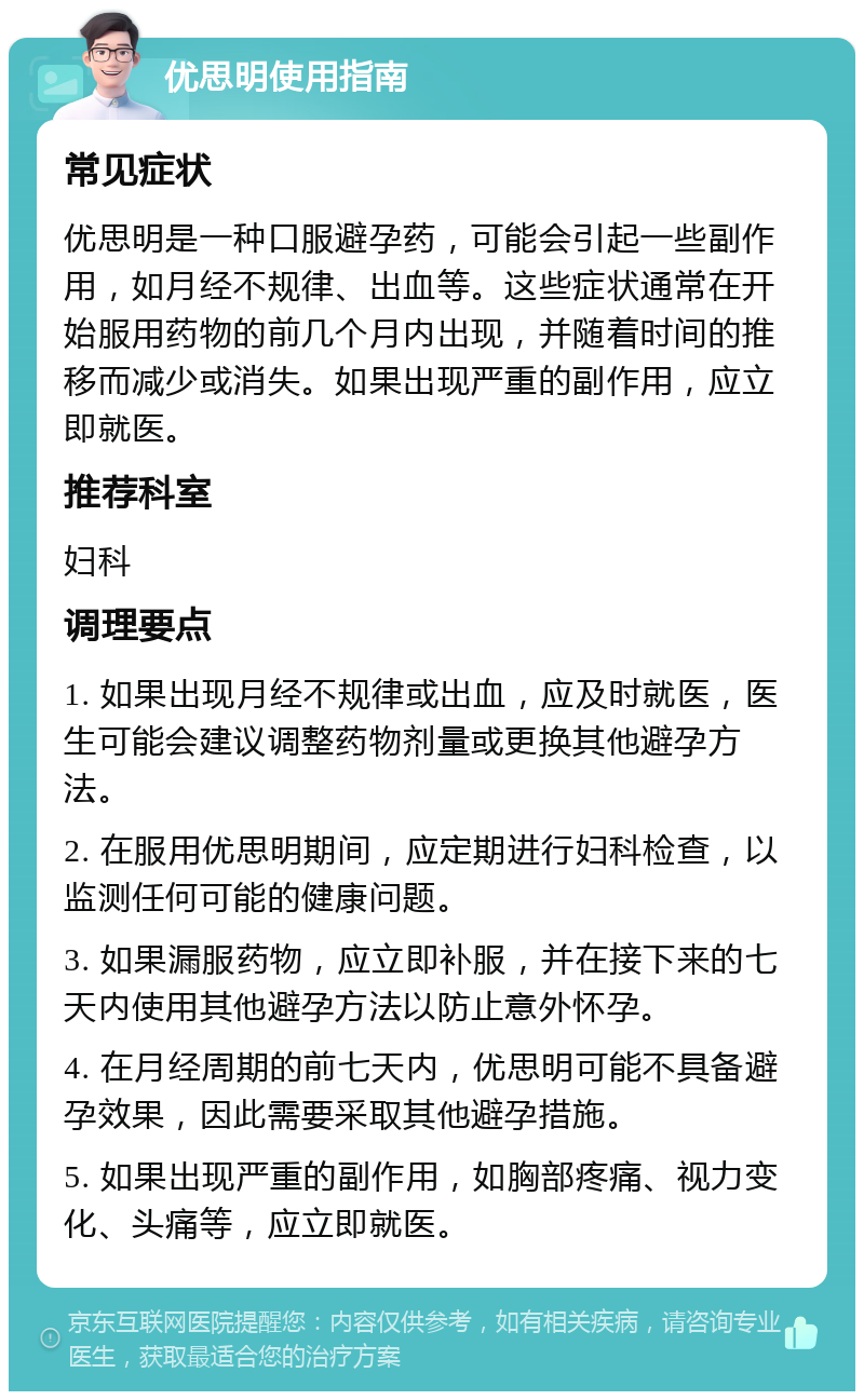 优思明使用指南 常见症状 优思明是一种口服避孕药，可能会引起一些副作用，如月经不规律、出血等。这些症状通常在开始服用药物的前几个月内出现，并随着时间的推移而减少或消失。如果出现严重的副作用，应立即就医。 推荐科室 妇科 调理要点 1. 如果出现月经不规律或出血，应及时就医，医生可能会建议调整药物剂量或更换其他避孕方法。 2. 在服用优思明期间，应定期进行妇科检查，以监测任何可能的健康问题。 3. 如果漏服药物，应立即补服，并在接下来的七天内使用其他避孕方法以防止意外怀孕。 4. 在月经周期的前七天内，优思明可能不具备避孕效果，因此需要采取其他避孕措施。 5. 如果出现严重的副作用，如胸部疼痛、视力变化、头痛等，应立即就医。