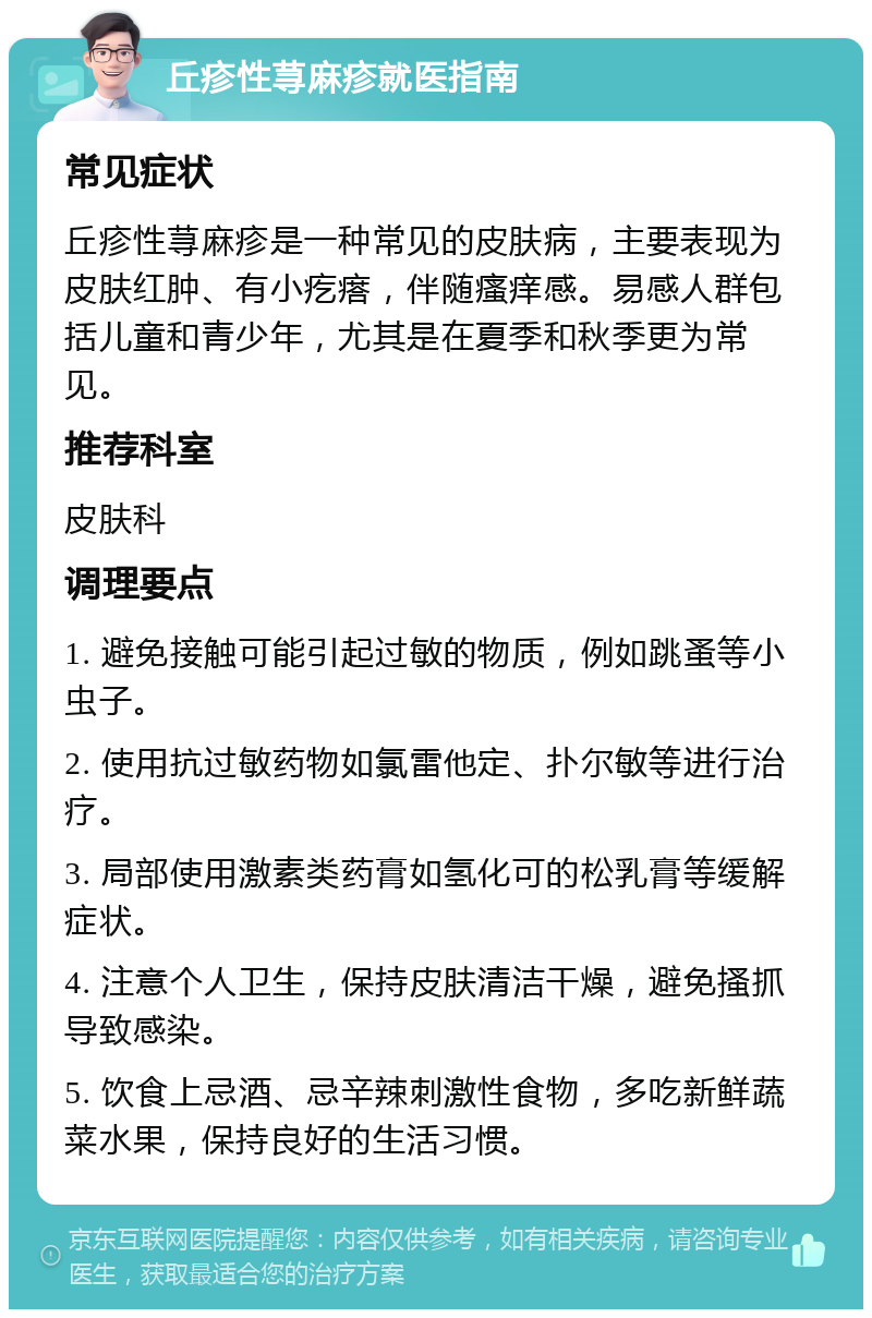 丘疹性荨麻疹就医指南 常见症状 丘疹性荨麻疹是一种常见的皮肤病，主要表现为皮肤红肿、有小疙瘩，伴随瘙痒感。易感人群包括儿童和青少年，尤其是在夏季和秋季更为常见。 推荐科室 皮肤科 调理要点 1. 避免接触可能引起过敏的物质，例如跳蚤等小虫子。 2. 使用抗过敏药物如氯雷他定、扑尔敏等进行治疗。 3. 局部使用激素类药膏如氢化可的松乳膏等缓解症状。 4. 注意个人卫生，保持皮肤清洁干燥，避免搔抓导致感染。 5. 饮食上忌酒、忌辛辣刺激性食物，多吃新鲜蔬菜水果，保持良好的生活习惯。