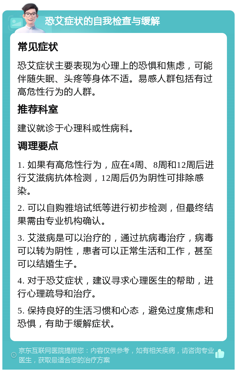 恐艾症状的自我检查与缓解 常见症状 恐艾症状主要表现为心理上的恐惧和焦虑，可能伴随失眠、头疼等身体不适。易感人群包括有过高危性行为的人群。 推荐科室 建议就诊于心理科或性病科。 调理要点 1. 如果有高危性行为，应在4周、8周和12周后进行艾滋病抗体检测，12周后仍为阴性可排除感染。 2. 可以自购雅培试纸等进行初步检测，但最终结果需由专业机构确认。 3. 艾滋病是可以治疗的，通过抗病毒治疗，病毒可以转为阴性，患者可以正常生活和工作，甚至可以结婚生子。 4. 对于恐艾症状，建议寻求心理医生的帮助，进行心理疏导和治疗。 5. 保持良好的生活习惯和心态，避免过度焦虑和恐惧，有助于缓解症状。