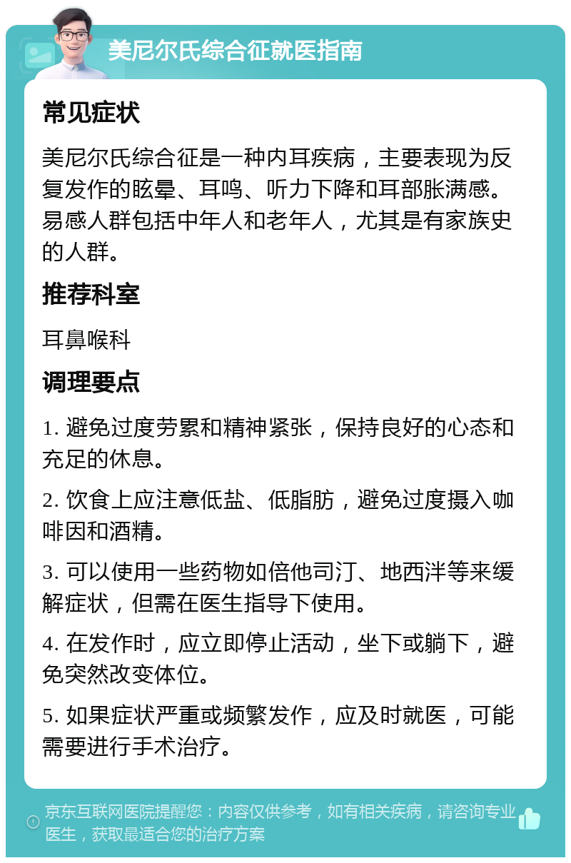 美尼尔氏综合征就医指南 常见症状 美尼尔氏综合征是一种内耳疾病，主要表现为反复发作的眩晕、耳鸣、听力下降和耳部胀满感。易感人群包括中年人和老年人，尤其是有家族史的人群。 推荐科室 耳鼻喉科 调理要点 1. 避免过度劳累和精神紧张，保持良好的心态和充足的休息。 2. 饮食上应注意低盐、低脂肪，避免过度摄入咖啡因和酒精。 3. 可以使用一些药物如倍他司汀、地西泮等来缓解症状，但需在医生指导下使用。 4. 在发作时，应立即停止活动，坐下或躺下，避免突然改变体位。 5. 如果症状严重或频繁发作，应及时就医，可能需要进行手术治疗。