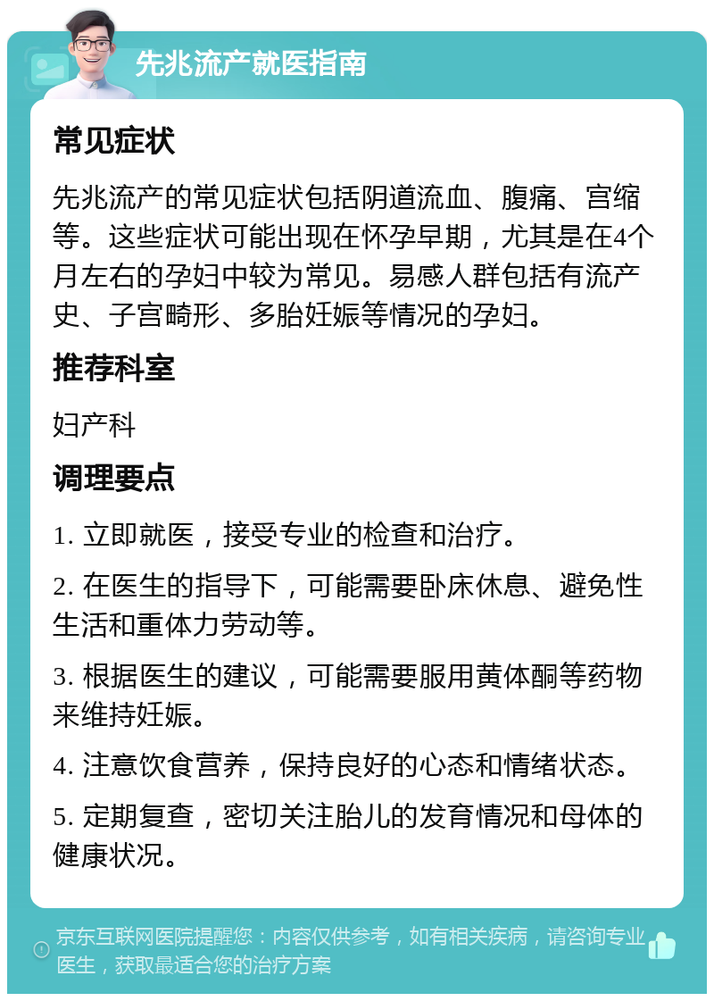 先兆流产就医指南 常见症状 先兆流产的常见症状包括阴道流血、腹痛、宫缩等。这些症状可能出现在怀孕早期，尤其是在4个月左右的孕妇中较为常见。易感人群包括有流产史、子宫畸形、多胎妊娠等情况的孕妇。 推荐科室 妇产科 调理要点 1. 立即就医，接受专业的检查和治疗。 2. 在医生的指导下，可能需要卧床休息、避免性生活和重体力劳动等。 3. 根据医生的建议，可能需要服用黄体酮等药物来维持妊娠。 4. 注意饮食营养，保持良好的心态和情绪状态。 5. 定期复查，密切关注胎儿的发育情况和母体的健康状况。