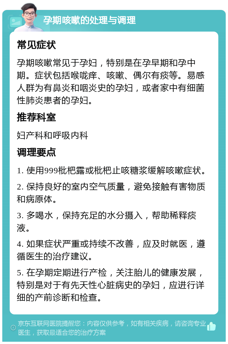 孕期咳嗽的处理与调理 常见症状 孕期咳嗽常见于孕妇，特别是在孕早期和孕中期。症状包括喉咙痒、咳嗽、偶尔有痰等。易感人群为有鼻炎和咽炎史的孕妇，或者家中有细菌性肺炎患者的孕妇。 推荐科室 妇产科和呼吸内科 调理要点 1. 使用999枇杷露或枇杷止咳糖浆缓解咳嗽症状。 2. 保持良好的室内空气质量，避免接触有害物质和病原体。 3. 多喝水，保持充足的水分摄入，帮助稀释痰液。 4. 如果症状严重或持续不改善，应及时就医，遵循医生的治疗建议。 5. 在孕期定期进行产检，关注胎儿的健康发展，特别是对于有先天性心脏病史的孕妇，应进行详细的产前诊断和检查。