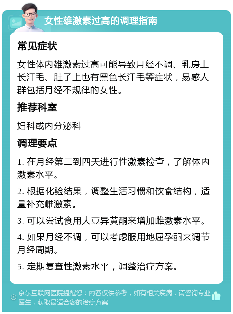 女性雄激素过高的调理指南 常见症状 女性体内雄激素过高可能导致月经不调、乳房上长汗毛、肚子上也有黑色长汗毛等症状，易感人群包括月经不规律的女性。 推荐科室 妇科或内分泌科 调理要点 1. 在月经第二到四天进行性激素检查，了解体内激素水平。 2. 根据化验结果，调整生活习惯和饮食结构，适量补充雌激素。 3. 可以尝试食用大豆异黄酮来增加雌激素水平。 4. 如果月经不调，可以考虑服用地屈孕酮来调节月经周期。 5. 定期复查性激素水平，调整治疗方案。