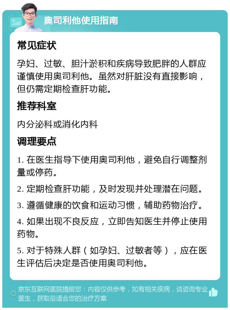 奥司利他使用指南 常见症状 孕妇、过敏、胆汁淤积和疾病导致肥胖的人群应谨慎使用奥司利他。虽然对肝脏没有直接影响，但仍需定期检查肝功能。 推荐科室 内分泌科或消化内科 调理要点 1. 在医生指导下使用奥司利他，避免自行调整剂量或停药。 2. 定期检查肝功能，及时发现并处理潜在问题。 3. 遵循健康的饮食和运动习惯，辅助药物治疗。 4. 如果出现不良反应，立即告知医生并停止使用药物。 5. 对于特殊人群（如孕妇、过敏者等），应在医生评估后决定是否使用奥司利他。