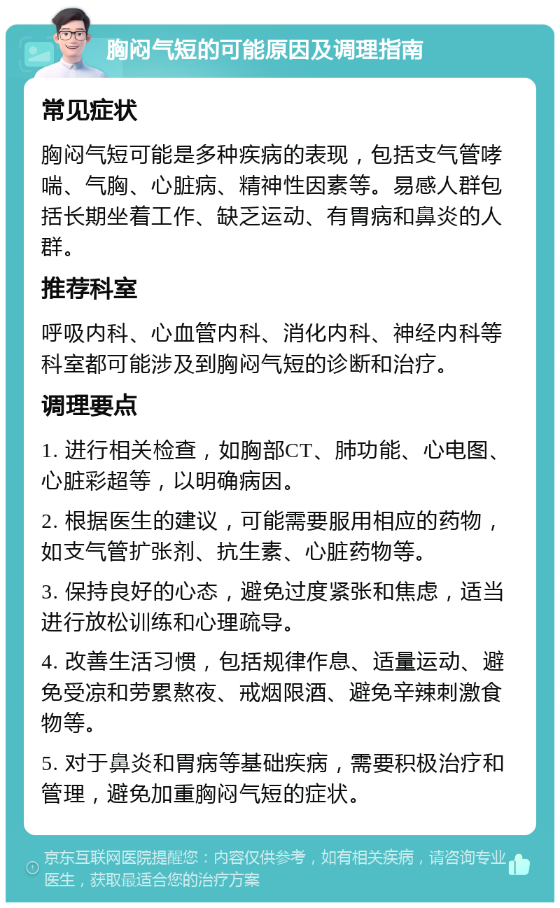 胸闷气短的可能原因及调理指南 常见症状 胸闷气短可能是多种疾病的表现，包括支气管哮喘、气胸、心脏病、精神性因素等。易感人群包括长期坐着工作、缺乏运动、有胃病和鼻炎的人群。 推荐科室 呼吸内科、心血管内科、消化内科、神经内科等科室都可能涉及到胸闷气短的诊断和治疗。 调理要点 1. 进行相关检查，如胸部CT、肺功能、心电图、心脏彩超等，以明确病因。 2. 根据医生的建议，可能需要服用相应的药物，如支气管扩张剂、抗生素、心脏药物等。 3. 保持良好的心态，避免过度紧张和焦虑，适当进行放松训练和心理疏导。 4. 改善生活习惯，包括规律作息、适量运动、避免受凉和劳累熬夜、戒烟限酒、避免辛辣刺激食物等。 5. 对于鼻炎和胃病等基础疾病，需要积极治疗和管理，避免加重胸闷气短的症状。