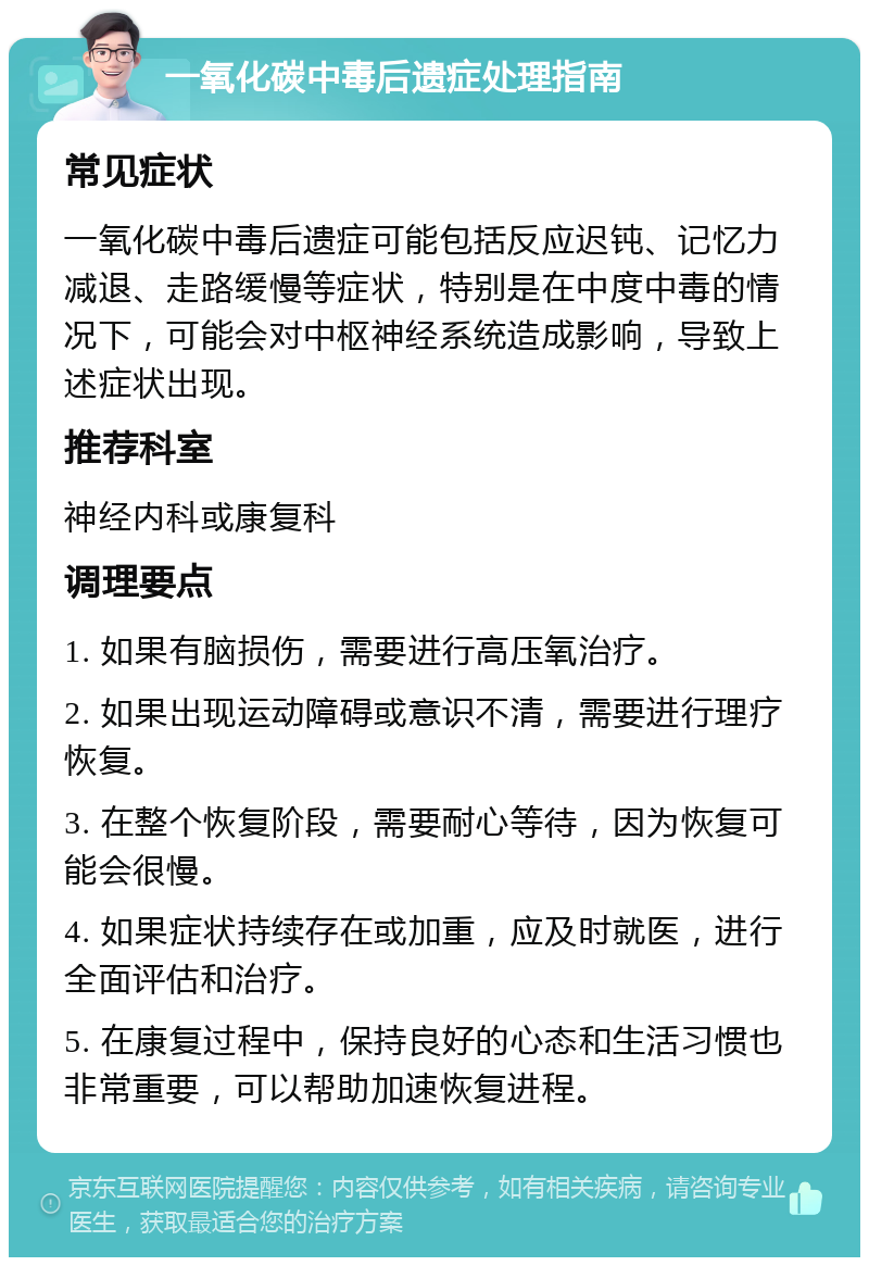 一氧化碳中毒后遗症处理指南 常见症状 一氧化碳中毒后遗症可能包括反应迟钝、记忆力减退、走路缓慢等症状，特别是在中度中毒的情况下，可能会对中枢神经系统造成影响，导致上述症状出现。 推荐科室 神经内科或康复科 调理要点 1. 如果有脑损伤，需要进行高压氧治疗。 2. 如果出现运动障碍或意识不清，需要进行理疗恢复。 3. 在整个恢复阶段，需要耐心等待，因为恢复可能会很慢。 4. 如果症状持续存在或加重，应及时就医，进行全面评估和治疗。 5. 在康复过程中，保持良好的心态和生活习惯也非常重要，可以帮助加速恢复进程。