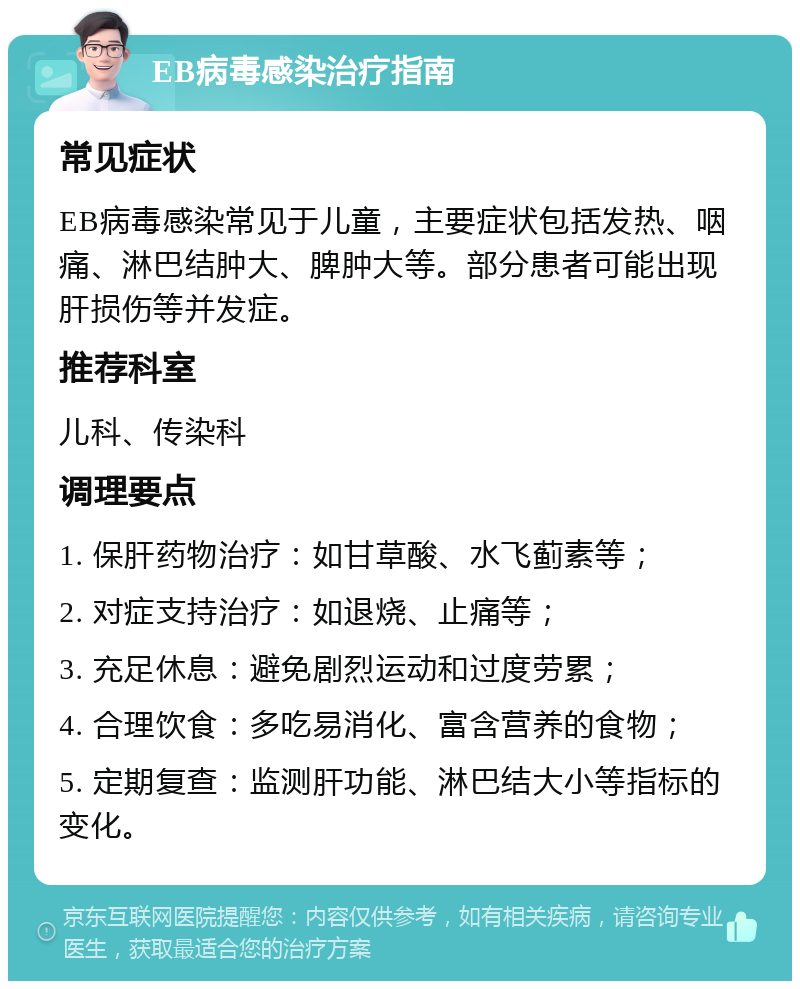 EB病毒感染治疗指南 常见症状 EB病毒感染常见于儿童，主要症状包括发热、咽痛、淋巴结肿大、脾肿大等。部分患者可能出现肝损伤等并发症。 推荐科室 儿科、传染科 调理要点 1. 保肝药物治疗：如甘草酸、水飞蓟素等； 2. 对症支持治疗：如退烧、止痛等； 3. 充足休息：避免剧烈运动和过度劳累； 4. 合理饮食：多吃易消化、富含营养的食物； 5. 定期复查：监测肝功能、淋巴结大小等指标的变化。